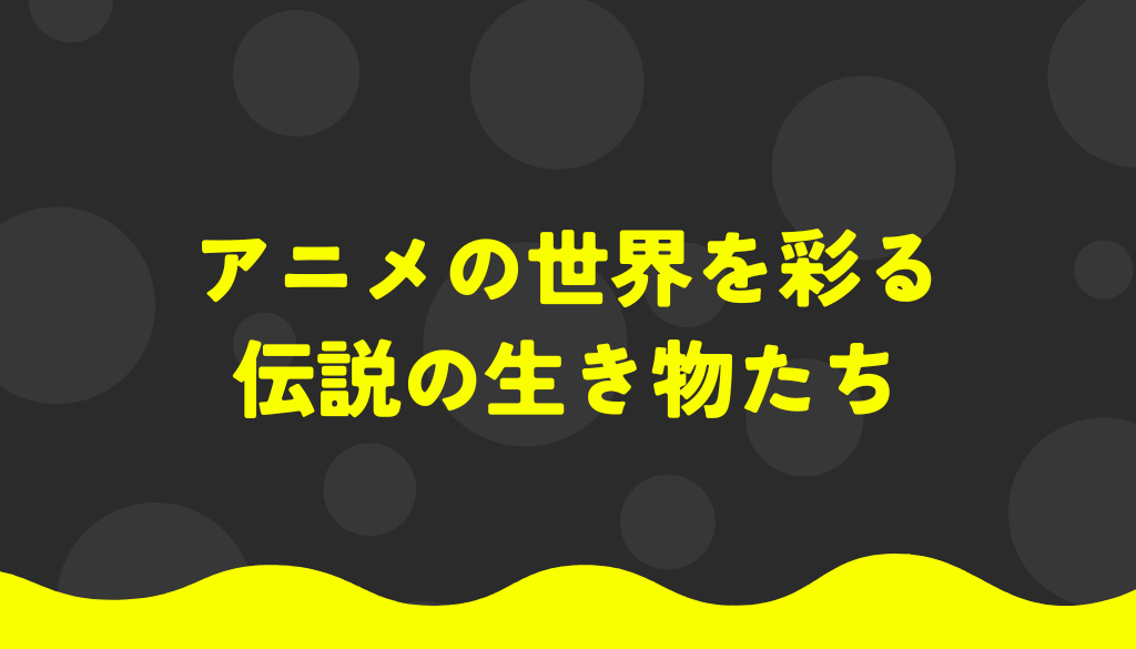 アニメの世界を彩る伝説の生き物たち